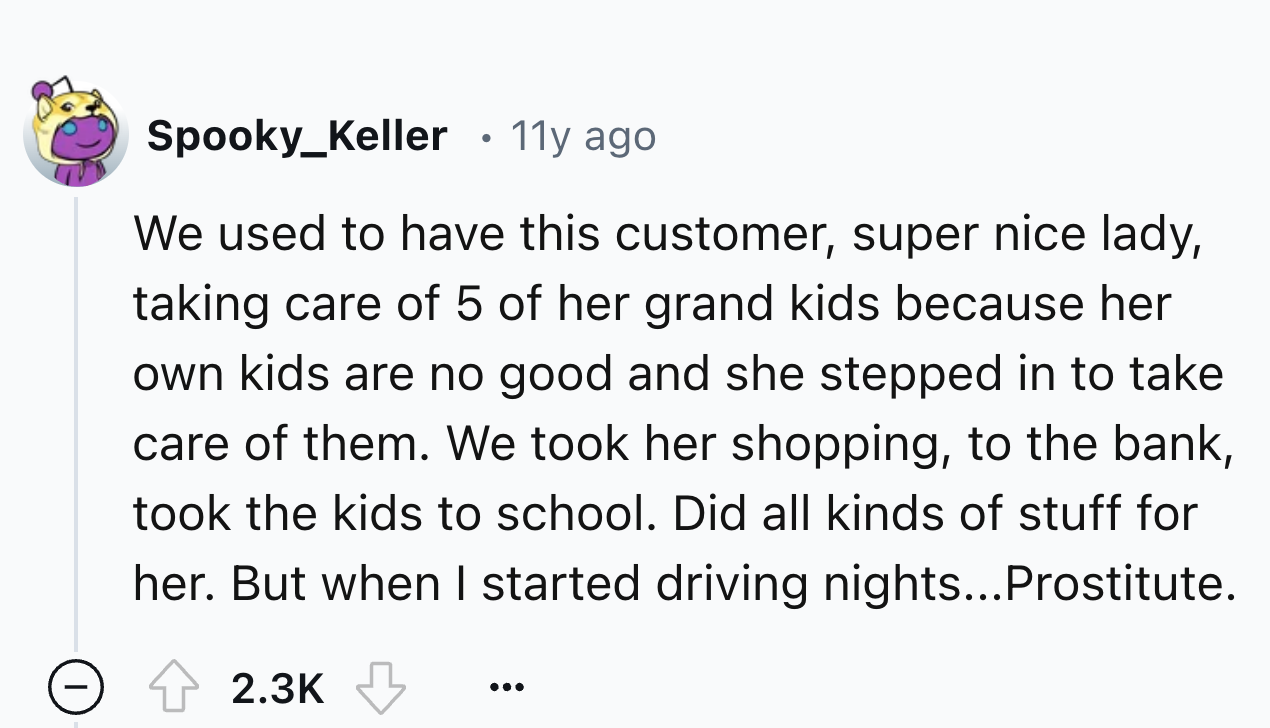 number - Spooky_Keller 11y ago We used to have this customer, super nice lady, taking care of 5 of her grand kids because her own kids are no good and she stepped in to take care of them. We took her shopping, to the bank, took the kids to school. Did all